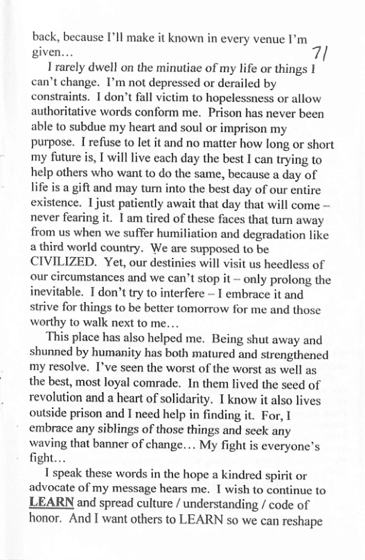 back, because I’ll make it known in every venue I’’m given... 7! I rarely dwell on the minutiae of my life or things I can’t change. I’m not depressed or derailed by constraints. 1 don’t fall victim to hopelessness or allow authoritative words conform me. Prison has never been able to subdue my heart and soul or imprison my purpose. I refuse to let it and no matter how long or short my future is, I will live each day the best I can trying to help others who want to do the same, because a day of life is a gift and may turn into the best day of our entire existence. I just patiently await that day that will come — never fearing it. 1am tired of these faces that turn away from us when we suffer humiliation and degradation like a third world country. We are supposed to be CIVILIZED. Yet, our destinies will visit us heedless of our circumstances and we can’t stop it - only prolong the inevitable. Idon’t try to interfere - I embrace it and strive for things to be better tomorrow for me and those worthy to walk next to me... This place has also helped me. Being shut away and shunned by humanity has both matured and strengthened my resolve. I’ve seen the worst of the worst as well as the best, most loyal comrade. In them lived the seed of revolution and a heart of solidarity. 1 know it also lives outside prison and I need help in finding it. For, I embrace any siblings of those things and seek any waving that banner of change. .. My fight is everyone’s fight... 1 speak these words in the hope a kindred spirit or advocate of my message hears me. 1 wish to continue to LEARN and spread culture / understanding / code of honor. And I want others to LEARN so we can reshape